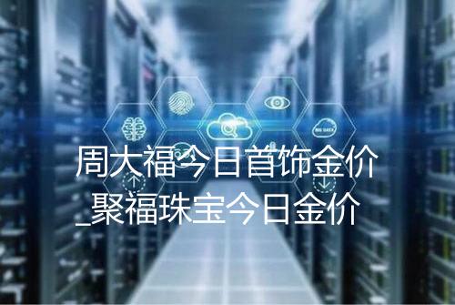 周大福今日首饰金价_聚福珠宝今日金价