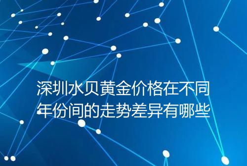 深圳水贝黄金价格在不同年份间的走势差异有哪些