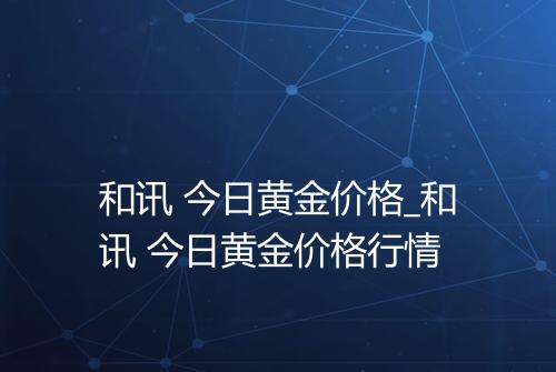 和讯 今日黄金价格_和讯 今日黄金价格行情