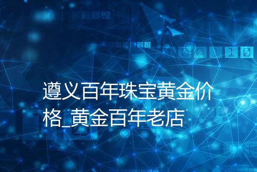 遵义百年珠宝黄金价格_黄金百年老店