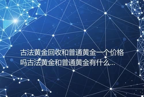 古法黄金回收和普通黄金一个价格吗古法黄金和普通黄金有什么区别