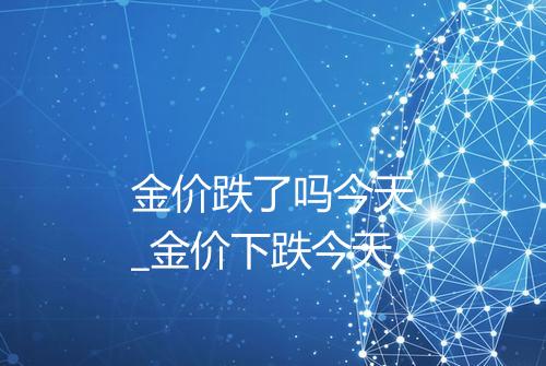 金价跌了吗今天_金价下跌今天