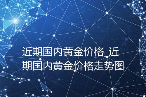 近期国内黄金价格_近期国内黄金价格走势图