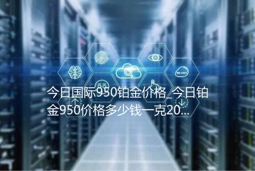 今日国际950铂金价格_今日铂金950价格多少钱一克2021