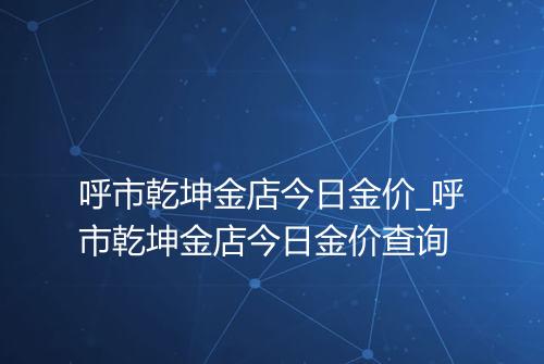 呼市乾坤金店今日金价_呼市乾坤金店今日金价查询