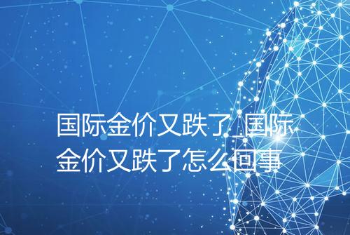 国际金价又跌了_国际金价又跌了怎么回事
