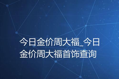 今日金价周大福_今日金价周大福首饰查询