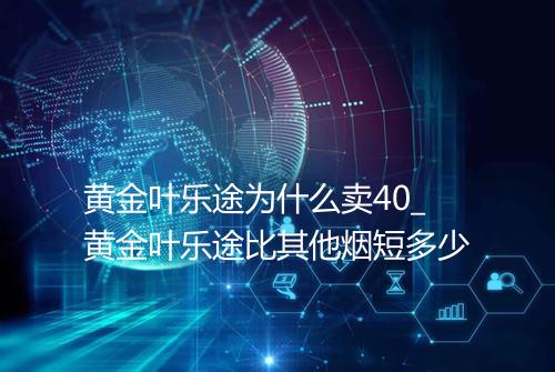 黄金叶乐途为什么卖40_黄金叶乐途比其他烟短多少