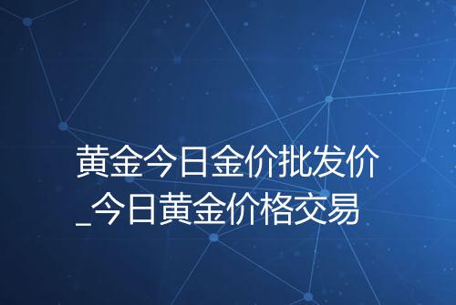 黄金今日金价批发价_今日黄金价格交易