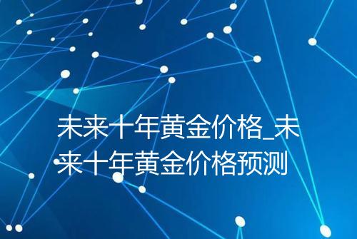 未来十年黄金价格_未来十年黄金价格预测
