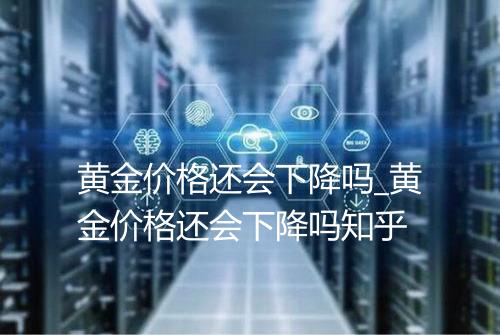 黄金价格还会下降吗_黄金价格还会下降吗知乎