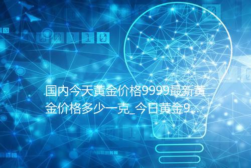 国内今天黄金价格9999最新黄金价格多少一克_今日黄金9999价格表
