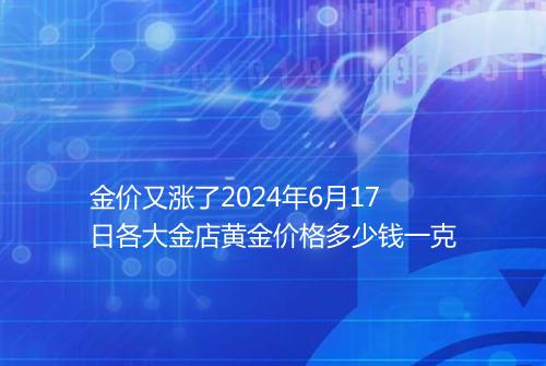 金价又涨了2024年6月17日各大金店黄金价格多少钱一克
