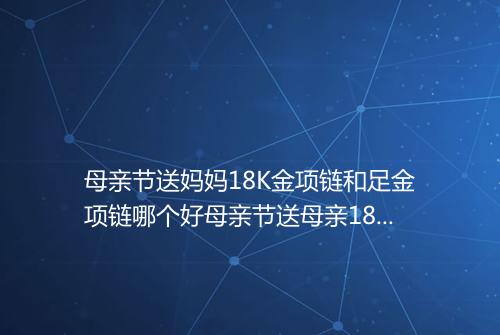 母亲节送妈妈18K金项链和足金项链哪个好母亲节送母亲18K金项链和足金项链哪个贵