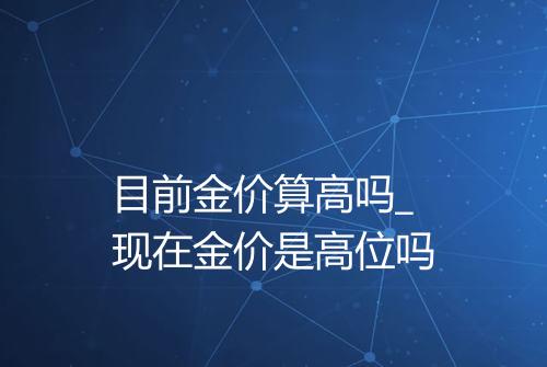 目前金价算高吗_现在金价是高位吗
