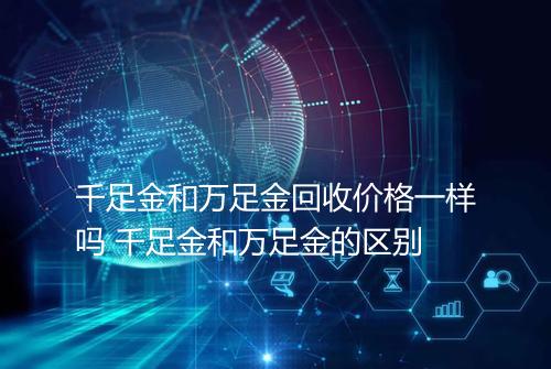 千足金和万足金回收价格一样吗 千足金和万足金的区别