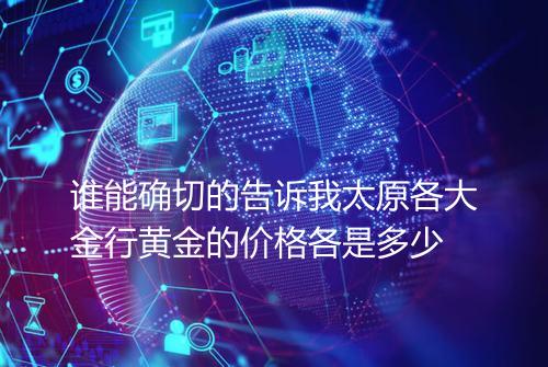 谁能确切的告诉我太原各大金行黄金的价格各是多少