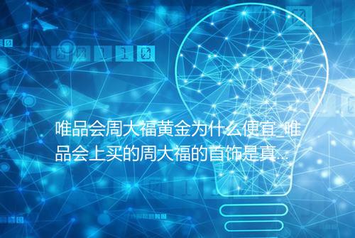 唯品会周大福黄金为什么便宜_唯品会上买的周大福的首饰是真的吗