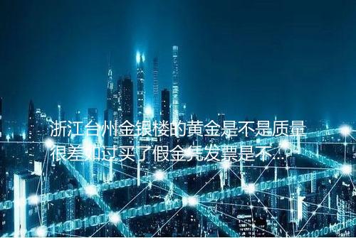浙江台州金银楼的黄金是不是质量很差如过买了假金凭发票是不是可以