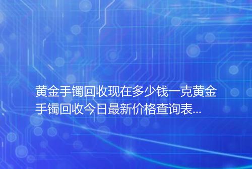 黄金手镯回收现在多少钱一克黄金手镯回收今日最新价格查询表2025年