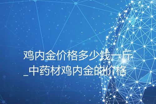 鸡内金价格多少钱一斤_中药材鸡内金的价格