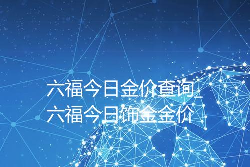 六福今日金价查询_六福今日饰金金价