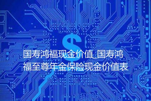 国寿鸿福现金价值_国寿鸿福至尊年金保险现金价值表
