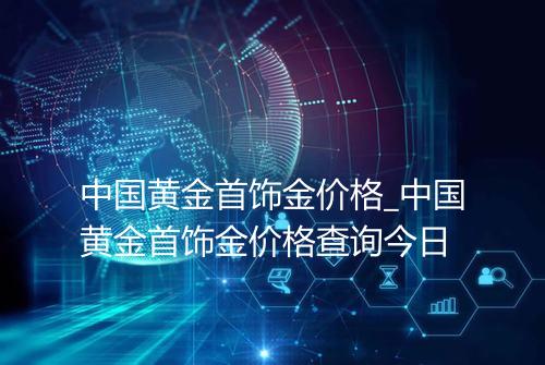 中国黄金首饰金价格_中国黄金首饰金价格查询今日