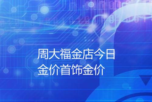 周大福金店今日金价首饰金价