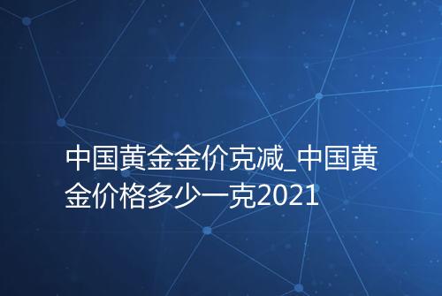 中国黄金金价克减_中国黄金价格多少一克2021