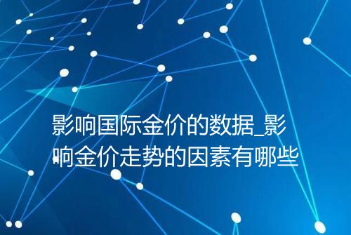 影响国际金价的数据_影响金价走势的因素有哪些