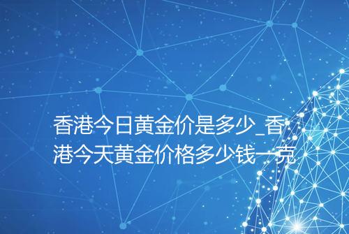 香港今日黄金价是多少_香港今天黄金价格多少钱一克