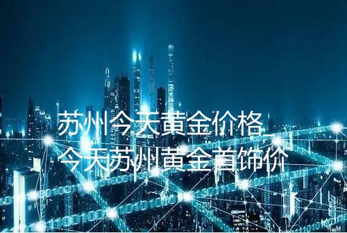 苏州今天黄金价格_今天苏州黄金首饰价