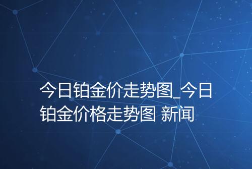 今日铂金价走势图_今日铂金价格走势图 新闻