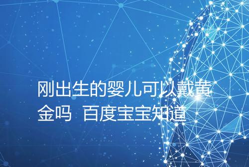 刚出生的婴儿可以戴黄金吗 百度宝宝知道