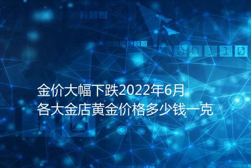 金价大幅下跌2022年6月各大金店黄金价格多少钱一克