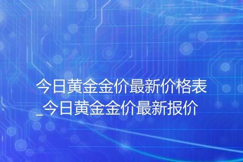 今日黄金金价最新价格表_今日黄金金价最新报价