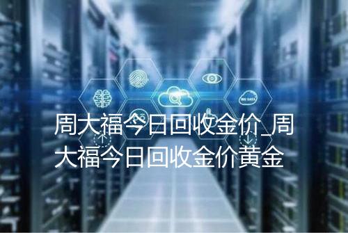 周大福今日回收金价_周大福今日回收金价黄金