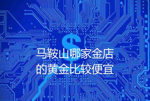 马鞍山哪家金店的黄金比较便宜
