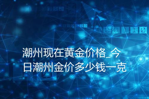 潮州现在黄金价格_今日潮州金价多少钱一克