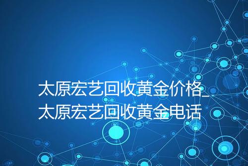 太原宏艺回收黄金价格_太原宏艺回收黄金电话