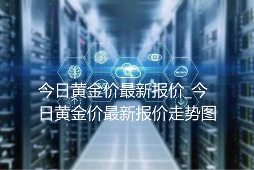 今日黄金价最新报价_今日黄金价最新报价走势图