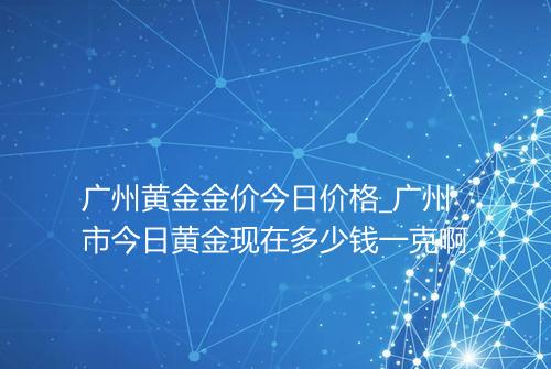 广州黄金金价今日价格_广州市今日黄金现在多少钱一克啊