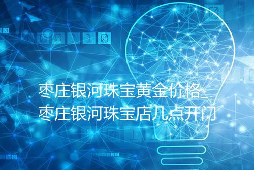 枣庄银河珠宝黄金价格_枣庄银河珠宝店几点开门