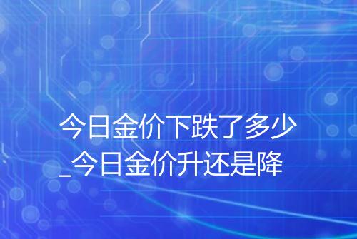 今日金价下跌了多少_今日金价升还是降