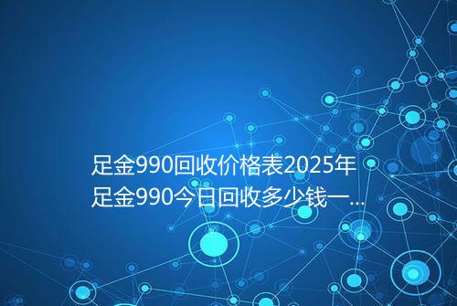足金990回收价格表2025年足金990今日回收多少钱一克