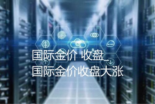 国际金价 收盘_国际金价收盘大涨