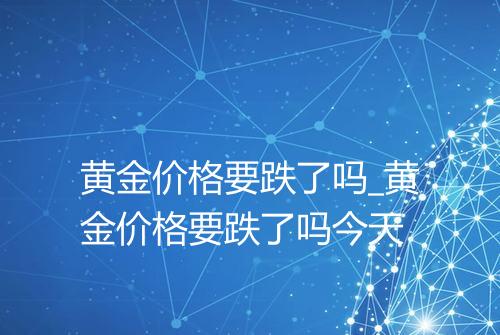 黄金价格要跌了吗_黄金价格要跌了吗今天