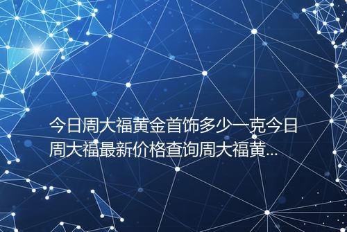 今日周大福黄金首饰多少一克今日周大福最新价格查询周大福黄金多少一克