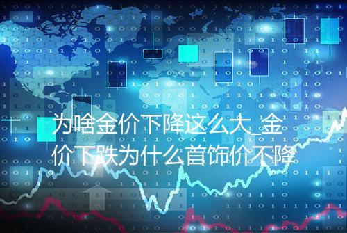 为啥金价下降这么大_金价下跌为什么首饰价不降